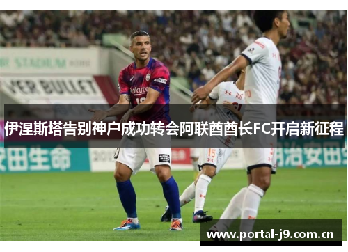 伊涅斯塔告别神户成功转会阿联酋酋长FC开启新征程